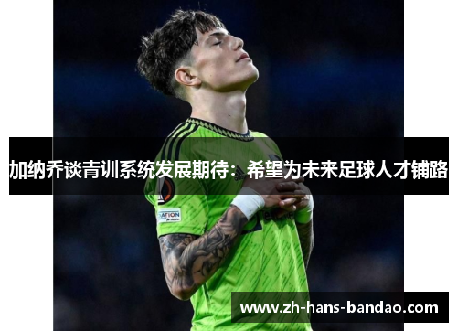 加纳乔谈青训系统发展期待：希望为未来足球人才铺路