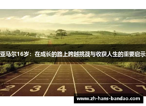 亚马尔16岁：在成长的路上跨越挑战与收获人生的重要启示