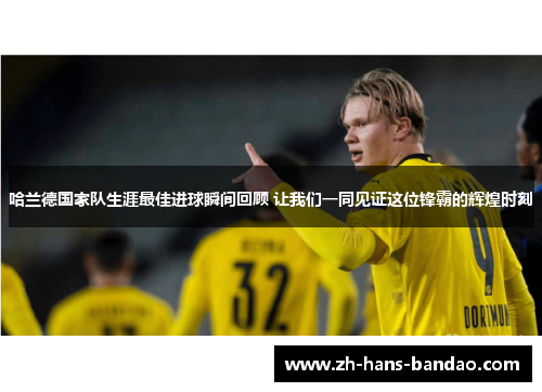 哈兰德国家队生涯最佳进球瞬间回顾 让我们一同见证这位锋霸的辉煌时刻