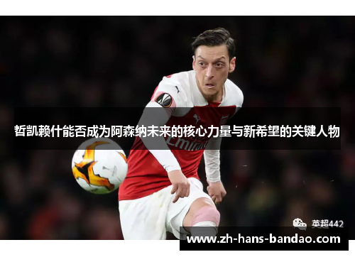 哲凯赖什能否成为阿森纳未来的核心力量与新希望的关键人物