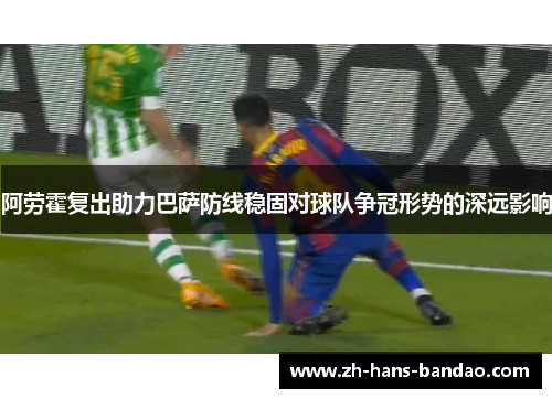 阿劳霍复出助力巴萨防线稳固对球队争冠形势的深远影响