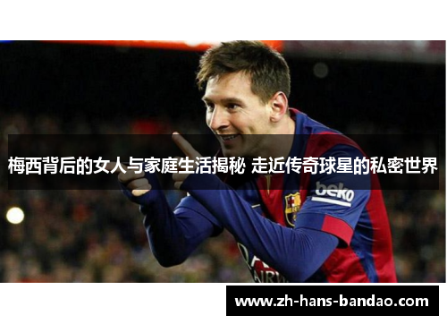 梅西背后的女人与家庭生活揭秘 走近传奇球星的私密世界
