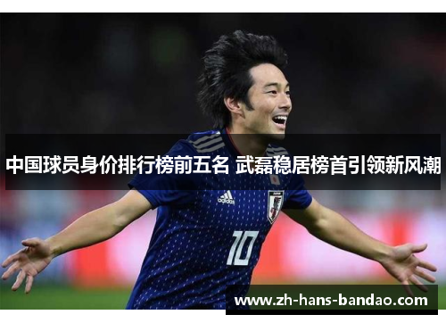 中国球员身价排行榜前五名 武磊稳居榜首引领新风潮