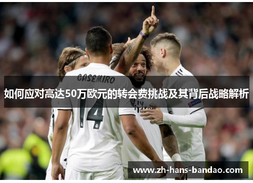 如何应对高达50万欧元的转会费挑战及其背后战略解析