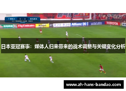 日本亚冠赛事：媒体人归来带来的战术调整与关键变化分析