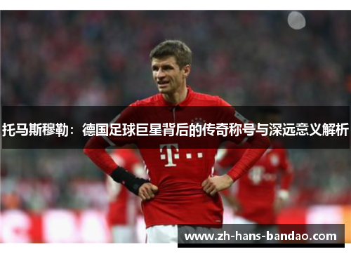 托马斯穆勒：德国足球巨星背后的传奇称号与深远意义解析