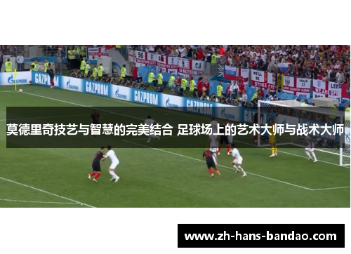 莫德里奇技艺与智慧的完美结合 足球场上的艺术大师与战术大师