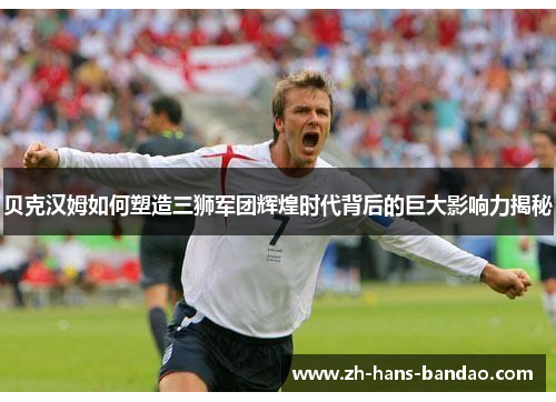 贝克汉姆如何塑造三狮军团辉煌时代背后的巨大影响力揭秘