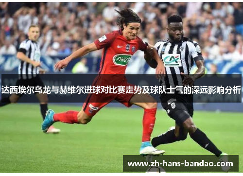 达西埃尔乌龙与赫维尔进球对比赛走势及球队士气的深远影响分析