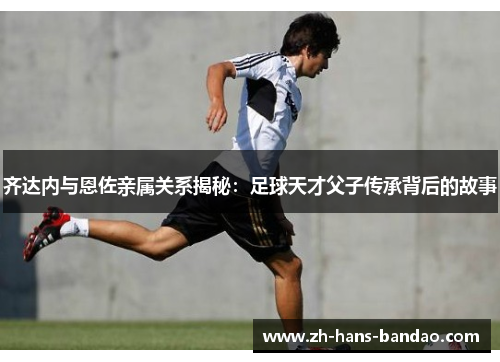 齐达内与恩佐亲属关系揭秘:足球天才父子传承背后的故事 齐达内与恩佐亲属关系揭秘:足球天才父子传承背后的故事