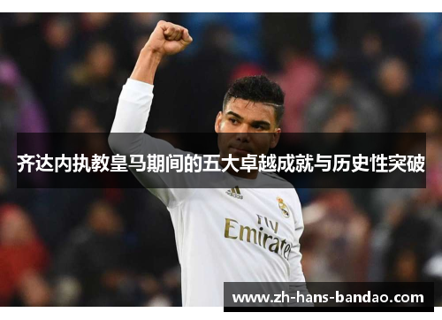 齐达内执教皇马期间的五大卓越成就与历史性突破