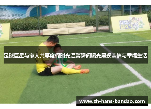 足球巨星与家人共享度假时光温馨瞬间曝光展现亲情与幸福生活
